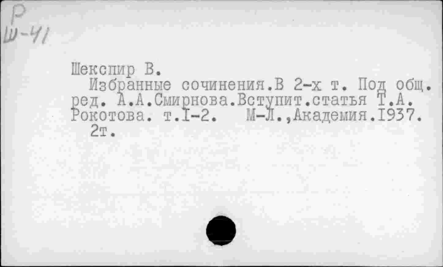 ﻿р \И-Ч!
Шекспир В.
Избранные сочинения.В 2-х т. Под общ. ред. А. А.Смирнова.Вступит.статья Т.А. Рокотова. т.1-2. М-Л.,Академия.1937. 2т.